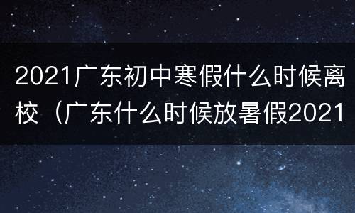 2021广东初中寒假什么时候离校（广东什么时候放暑假2021年初中）