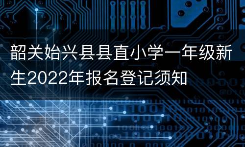 韶关始兴县县直小学一年级新生2022年报名登记须知