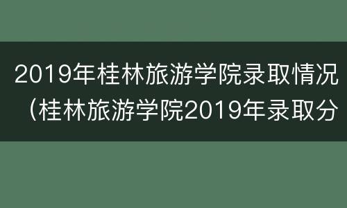 2019年桂林旅游学院录取情况（桂林旅游学院2019年录取分数线）