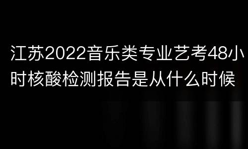 江苏2022音乐类专业艺考48小时核酸检测报告是从什么时候开始算的?