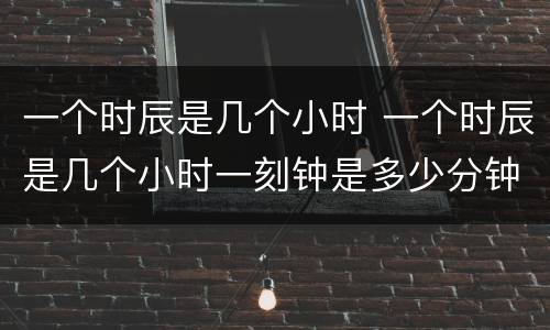 一个时辰是几个小时 一个时辰是几个小时一刻钟是多少分钟