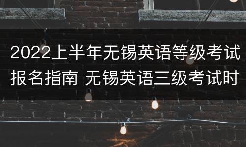 2022上半年无锡英语等级考试报名指南 无锡英语三级考试时间