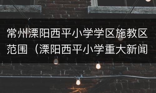 常州溧阳西平小学学区施教区范围（溧阳西平小学重大新闻事件）
