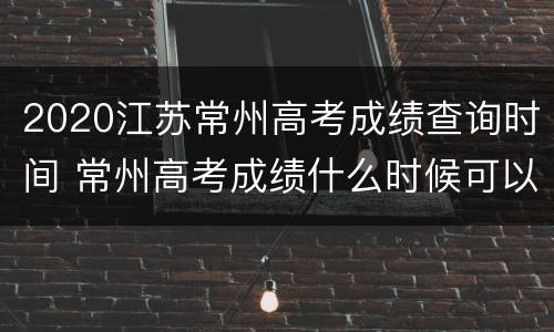 2020江苏常州高考成绩查询时间 常州高考成绩什么时候可以查