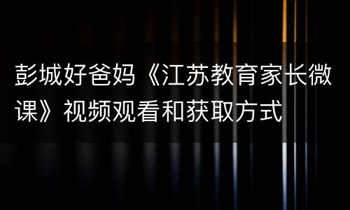 彭城好爸妈《江苏教育家长微课》视频观看和获取方式