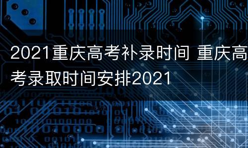 2021重庆高考补录时间 重庆高考录取时间安排2021