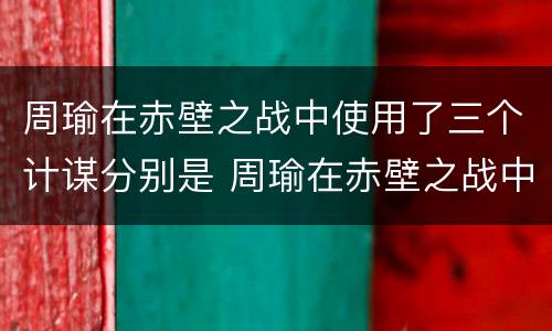 周瑜在赤壁之战中使用了三个计谋分别是 周瑜在赤壁之战中使用了三个计谋分别是哪三个
