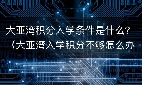 大亚湾积分入学条件是什么？（大亚湾入学积分不够怎么办）