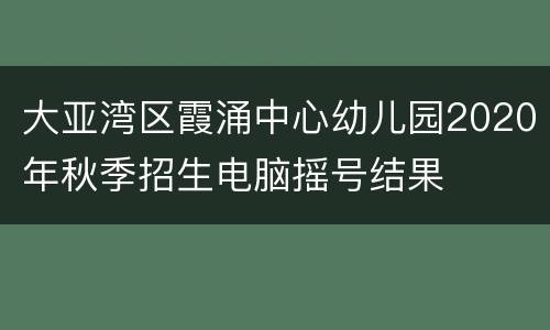 大亚湾区霞涌中心幼儿园2020年秋季招生电脑摇号结果