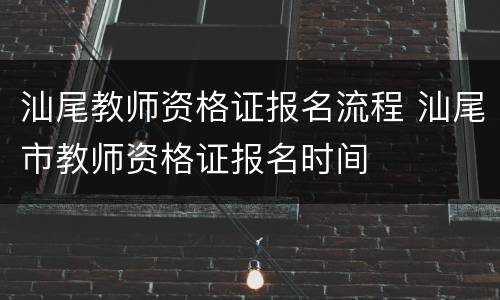 汕尾教师资格证报名流程 汕尾市教师资格证报名时间