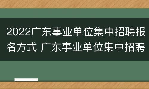 2022广东事业单位集中招聘报名方式 广东事业单位集中招聘公告