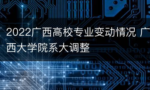2022广西高校专业变动情况 广西大学院系大调整
