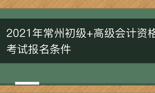 2021年常州初级+高级会计资格考试报名条件
