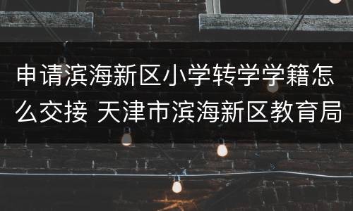 申请滨海新区小学转学学籍怎么交接 天津市滨海新区教育局关于小学转学
