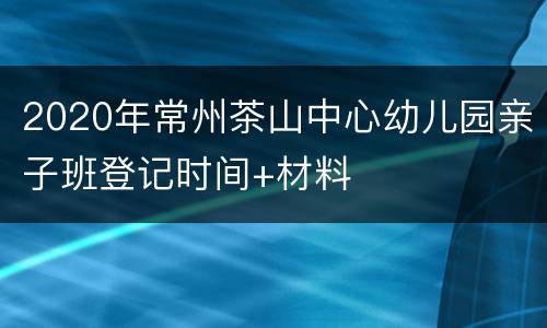 2020年常州茶山中心幼儿园亲子班登记时间+材料