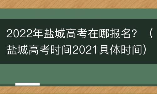 2022年盐城高考在哪报名？（盐城高考时间2021具体时间）