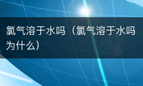 氯气溶于水吗（氯气溶于水吗为什么）