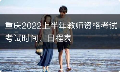 重庆2022上半年教师资格考试考试时间、日程表