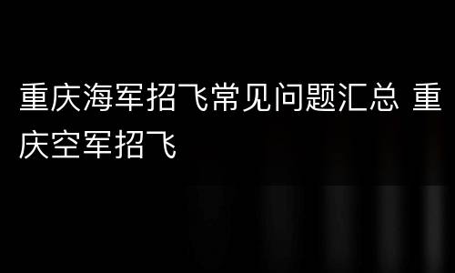 重庆海军招飞常见问题汇总 重庆空军招飞