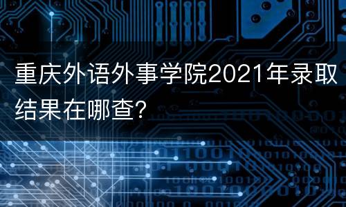 重庆外语外事学院2021年录取结果在哪查？