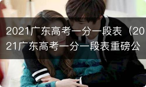 2021广东高考一分一段表（2021广东高考一分一段表重磅公布）