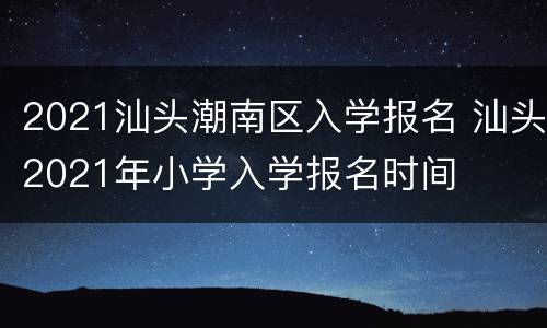 2021汕头潮南区入学报名 汕头2021年小学入学报名时间