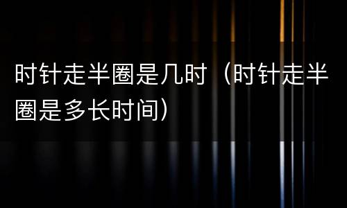 时针走半圈是几时（时针走半圈是多长时间）
