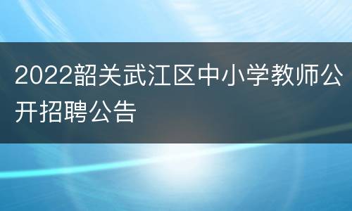 2022韶关武江区中小学教师公开招聘公告