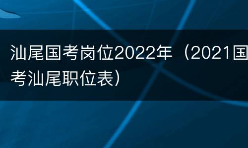 汕尾国考岗位2022年（2021国考汕尾职位表）