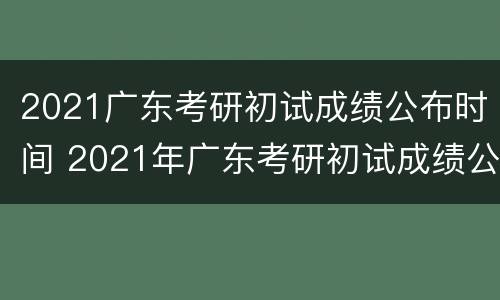 2021广东考研初试成绩公布时间 2021年广东考研初试成绩公布时间