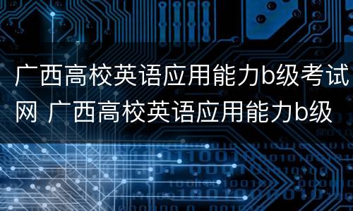 广西高校英语应用能力b级考试网 广西高校英语应用能力b级考试网成绩查询