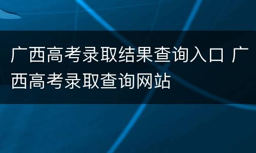 广西高考录取结果查询入口 广西高考录取查询网站