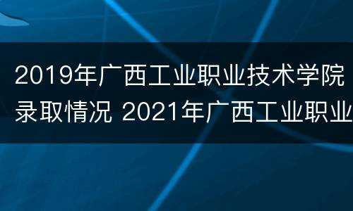 2019年广西工业职业技术学院录取情况 2021年广西工业职业技术学院录取查询