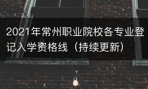 2021年常州职业院校各专业登记入学资格线（持续更新）