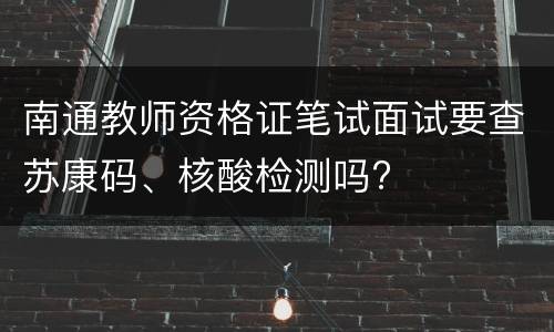 南通教师资格证笔试面试要查苏康码、核酸检测吗?