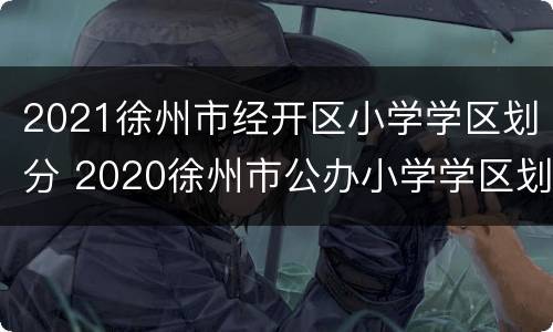 2021徐州市经开区小学学区划分 2020徐州市公办小学学区划分