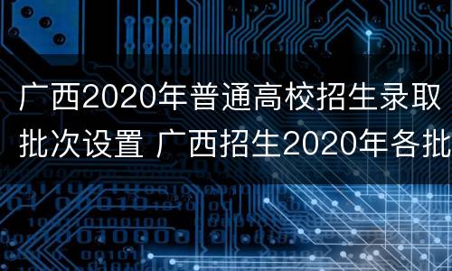 广西2020年普通高校招生录取批次设置 广西招生2020年各批次录取时间