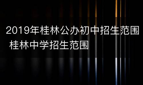 2019年桂林公办初中招生范围 桂林中学招生范围