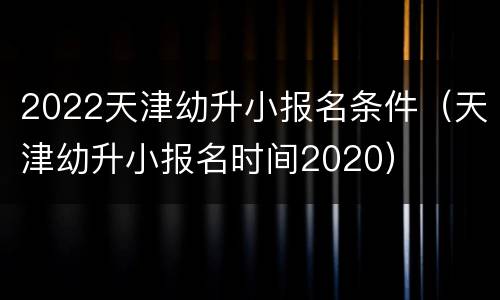 2022天津幼升小报名条件（天津幼升小报名时间2020）
