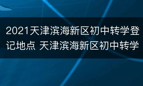 2021天津滨海新区初中转学登记地点 天津滨海新区初中转学2021公告