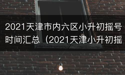 2021天津市内六区小升初摇号时间汇总（2021天津小升初摇号具体时间）