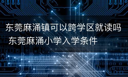 东莞麻涌镇可以跨学区就读吗 东莞麻涌小学入学条件