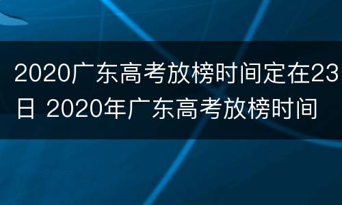 2020广东高考放榜时间定在23日 2020年广东高考放榜时间
