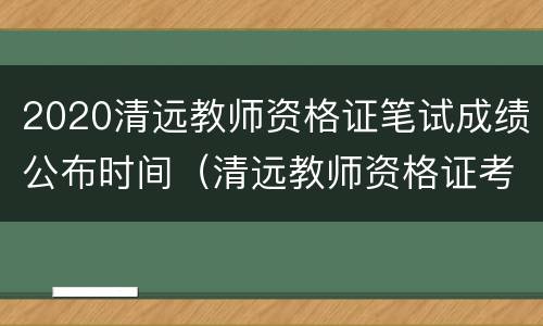 2020清远教师资格证笔试成绩公布时间（清远教师资格证考试时间）