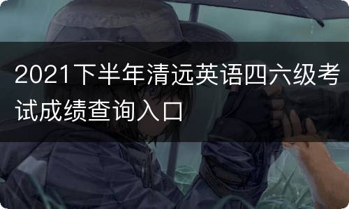 2021下半年清远英语四六级考试成绩查询入口