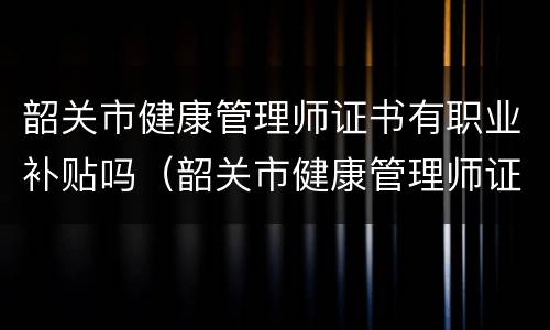 韶关市健康管理师证书有职业补贴吗（韶关市健康管理师证书有职业补贴吗多少钱）