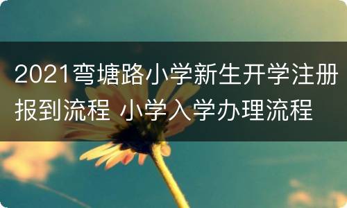 2021弯塘路小学新生开学注册报到流程 小学入学办理流程