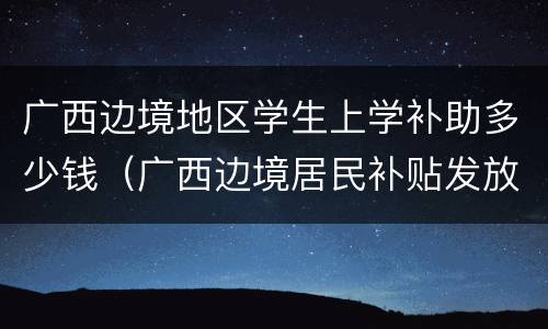广西边境地区学生上学补助多少钱（广西边境居民补贴发放标准）