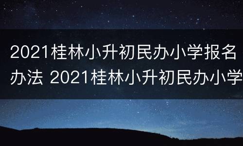 2021桂林小升初民办小学报名办法 2021桂林小升初民办小学报名办法解读