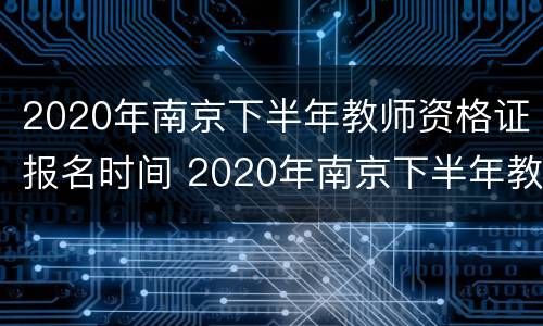 2020年南京下半年教师资格证报名时间 2020年南京下半年教师资格证报名时间公布